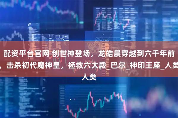 配资平台官网 创世神登场，龙皓晨穿越到六千年前，击杀初代魔神皇，拯救六大殿_巴尔_神印王座_人类