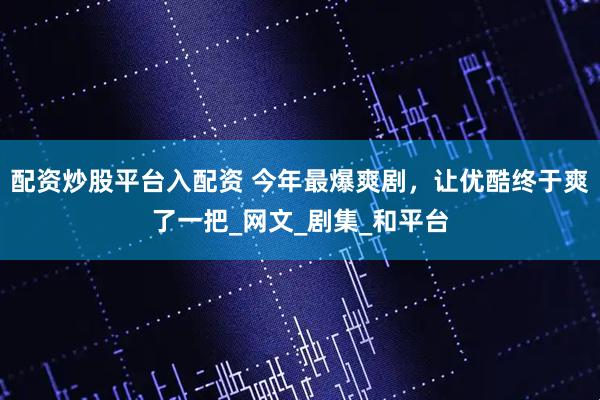 配资炒股平台入配资 今年最爆爽剧，让优酷终于爽了一把_网文_剧集_和平台