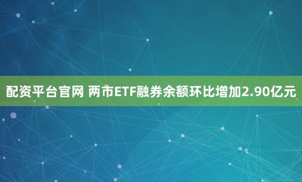 配资平台官网 两市ETF融券余额环比增加2.90亿元