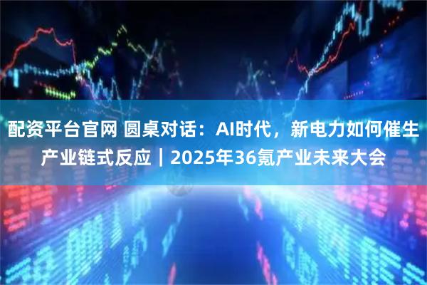 配资平台官网 圆桌对话：AI时代，新电力如何催生产业链式反应｜2025年36氪产业未来大会