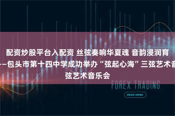配资炒股平台入配资 丝弦奏响华夏魂 音韵浸润育新人——包头市第十四中学成功举办“弦起心海”三弦艺术音乐会