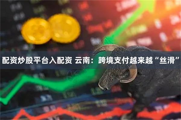 配资炒股平台入配资 云南：跨境支付越来越“丝滑”