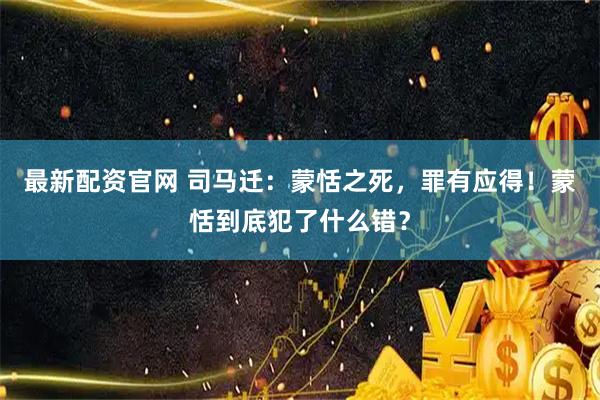 最新配资官网 司马迁：蒙恬之死，罪有应得！蒙恬到底犯了什么错？