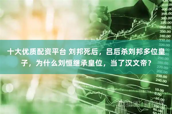 十大优质配资平台 刘邦死后，吕后杀刘邦多位皇子，为什么刘恒继承皇位，当了汉文帝？