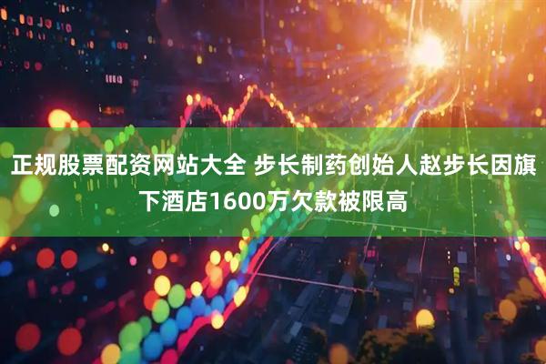 正规股票配资网站大全 步长制药创始人赵步长因旗下酒店1600万欠款被限高